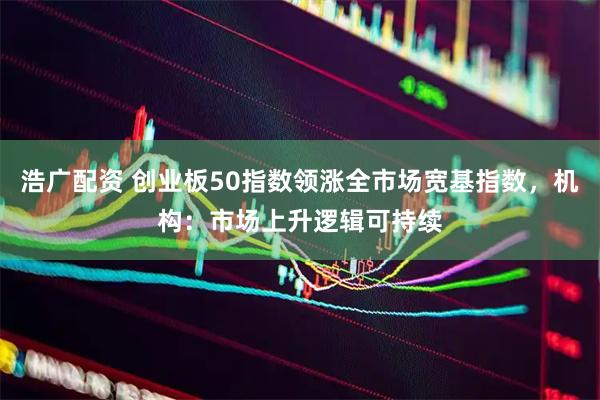 浩广配资 创业板50指数领涨全市场宽基指数，机构：市场上升逻辑可持续