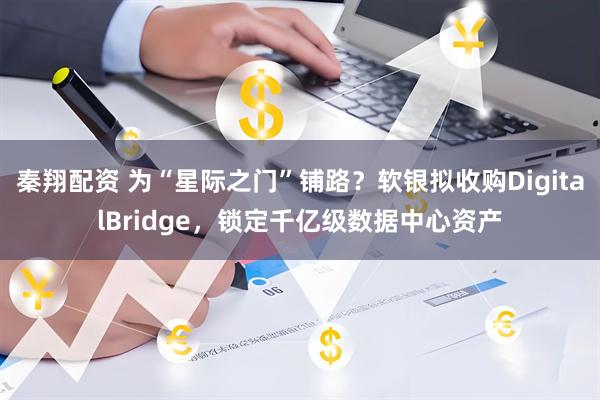 秦翔配资 为“星际之门”铺路？软银拟收购DigitalBridge，锁定千亿级数据中心资产