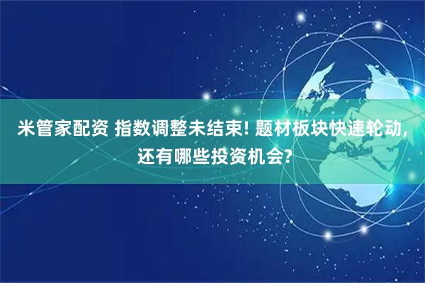 米管家配资 指数调整未结束! 题材板块快速轮动, 还有哪些投资机会?