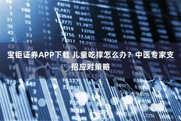 宝钜证券APP下载 儿童吃撑怎么办？中医专家支招应对策略